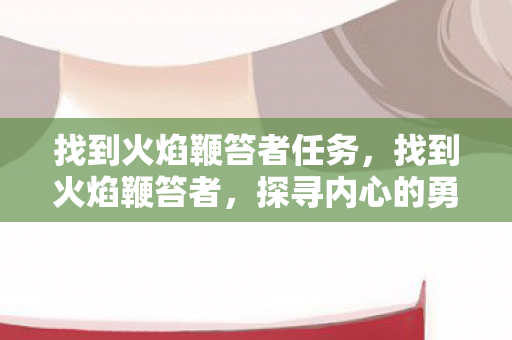 找到火焰鞭笞者任务,找到火焰鞭笞者,探寻内心的勇气与力量 找到火焰鞭笞者任务,找到火焰鞭笞者,探寻内心的勇气与力量