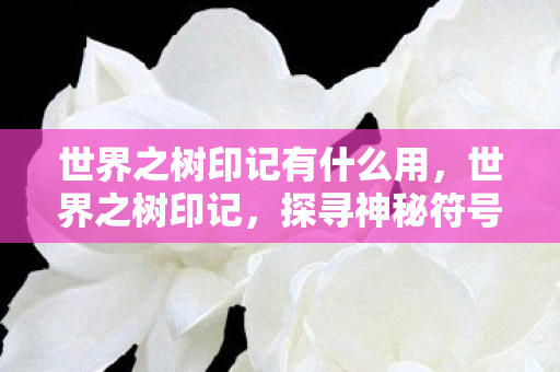 世界之树印记有什么用,世界之树印记,探寻神秘符号背后的奥秘 世界之树印记有什么用,世界之树印记,探寻神秘符号背后的奥秘