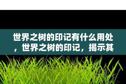 世界之树的印记有什么用处,世界之树的印记,揭示其神秘功能与深层意义 世界之树的印记有什么用处,世界之树的印记,揭示其神秘功能与深层意义
