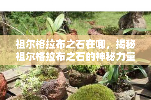 祖尔格拉布之石在哪,揭秘祖尔格拉布之石的神秘力量 祖尔格拉布之石在哪,揭秘祖尔格拉布之石的神秘力量