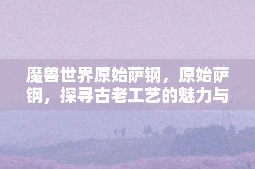 魔兽世界原始萨钢，原始萨钢，探寻古老工艺的魅力与传承