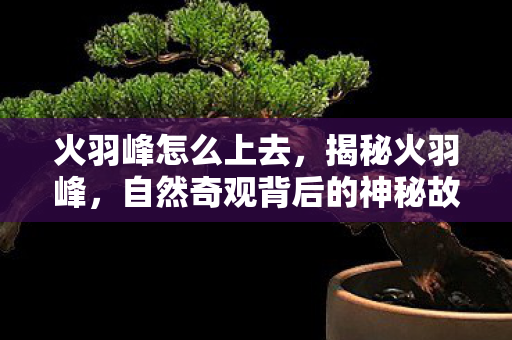 火羽峰怎么上去,揭秘火羽峰,自然奇观背后的神秘故事 火羽峰怎么上去,揭秘火羽峰,自然奇观背后的神秘故事