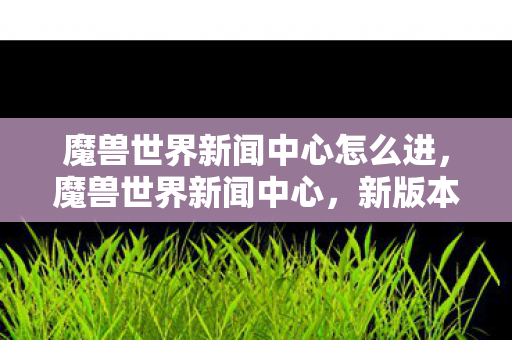 魔兽世界新闻中心怎么进，魔兽世界新闻中心，新版本更新及玩家社区动态概览
