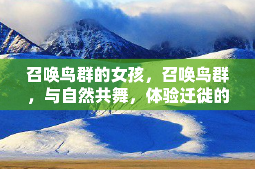 召唤鸟群的女孩,召唤鸟群,与自然共舞,体验迁徙的奇妙之旅 召唤鸟群的女孩,召唤鸟群,与自然共舞,体验迁徙的奇妙之旅