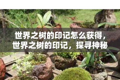 世界之树的印记怎么获得,世界之树的印记,探寻神秘符号背后的故事 世界之树的印记怎么获得,世界之树的印记,探寻神秘符号背后的故事