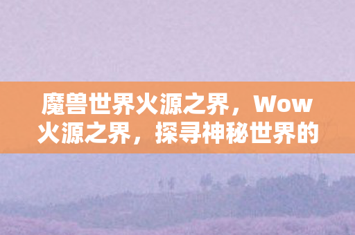 魔兽世界火源之界,Wow火源之界,探寻神秘世界的奇幻之旅 魔兽世界火源之界,Wow火源之界,探寻神秘世界的奇幻之旅