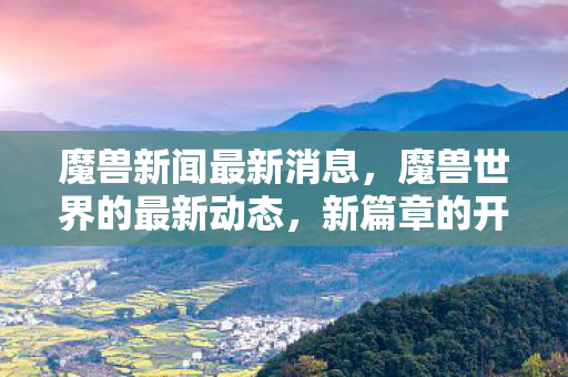 魔兽新闻最新消息,魔兽世界的最新动态,新篇章的开启与未来的展望 魔兽新闻最新消息,魔兽世界的最新动态,新篇章的开启与未来的展望