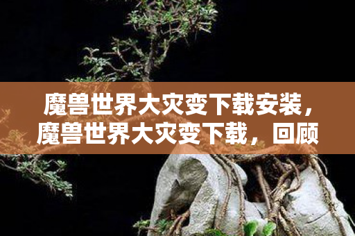 魔兽世界大灾变下载安装，魔兽世界大灾变下载，回顾与攻略