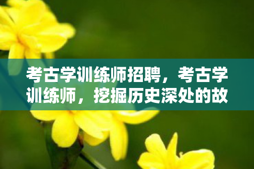 考古学训练师招聘,考古学训练师,挖掘历史深处的故事 考古学训练师招聘,考古学训练师,挖掘历史深处的故事