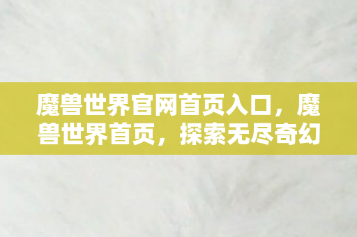 魔兽世界官网首页入口,魔兽世界首页,探索无尽奇幻世界的门户 魔兽世界官网首页入口,魔兽世界首页,探索无尽奇幻世界的门户