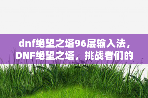 dnf绝望之塔96层输入法,DNF绝望之塔,挑战者们的终极试炼场—第97层攻略详解 dnf绝望之塔96层输入法,DNF绝望之塔,挑战者们的终极试炼场—第97层攻略详解
