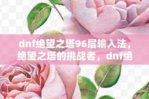dnf绝望之塔96层输入法,绝望之塔的挑战者,dnf绝望之塔99层的故事 dnf绝望之塔96层输入法,绝望之塔的挑战者,dnf绝望之塔99层的故事