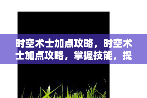 时空术士加点攻略,时空术士加点攻略,掌握技能,提升战斗能力 时空术士加点攻略,时空术士加点攻略,掌握技能,提升战斗能力