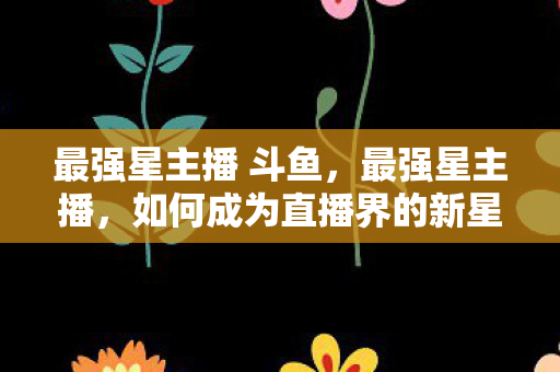 最强星主播 斗鱼,最强星主播,如何成为直播界的新星引领潮流? 最强星主播 斗鱼,最强星主播,如何成为直播界的新星引领潮流?