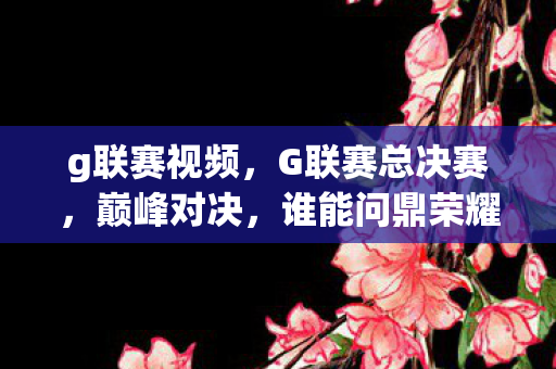 g联赛视频,G联赛总决赛,巅峰对决,谁能问鼎荣耀之巅? g联赛视频,G联赛总决赛,巅峰对决,谁能问鼎荣耀之巅?