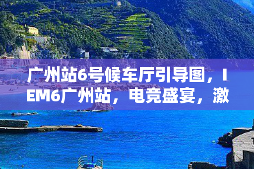 广州站6号候车厅引导图，IEM6广州站，电竞盛宴，激情燃烧