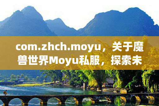 com.zhch.moyu,关于魔兽世界Moyu私服,探索未知的游戏世界 com.zhch.moyu,关于魔兽世界Moyu私服,探索未知的游戏世界