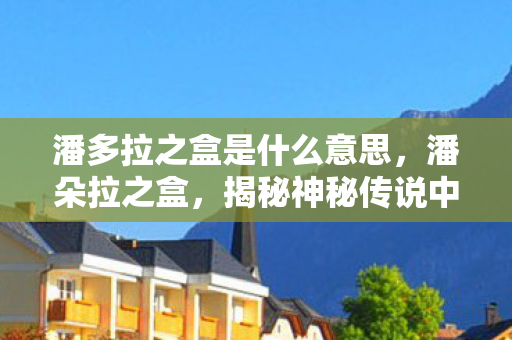潘多拉之盒是什么意思，潘朵拉之盒，揭秘神秘传说中的无尽奥秘