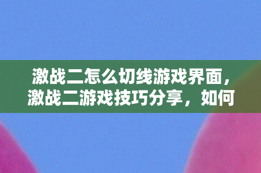激战二怎么切线游戏界面,激战二游戏技巧分享,如何轻松切线 激战二怎么切线游戏界面,激战二游戏技巧分享,如何轻松切线