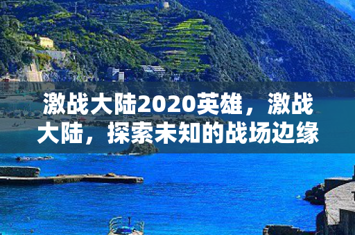 激战大陆2020英雄,激战大陆,探索未知的战场边缘 激战大陆2020英雄,激战大陆,探索未知的战场边缘