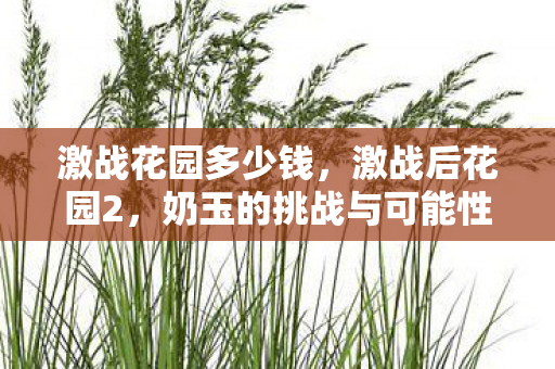 激战花园多少钱,激战后花园2,奶玉的挑战与可能性 激战花园多少钱,激战后花园2,奶玉的挑战与可能性