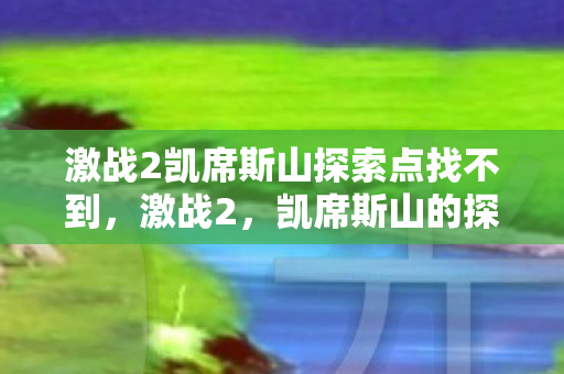 激战2凯席斯山探索点找不到,激战2,凯席斯山的探索之旅 激战2凯席斯山探索点找不到,激战2,凯席斯山的探索之旅