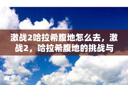 激战2哈拉希腹地怎么去,激战2,哈拉希腹地的挑战与冒险 激战2哈拉希腹地怎么去,激战2,哈拉希腹地的挑战与冒险