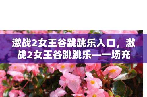 激战2女王谷跳跳乐入口,激战2女王谷跳跳乐—一场充满挑战与乐趣的冒险之旅 激战2女王谷跳跳乐入口,激战2女王谷跳跳乐—一场充满挑战与乐趣的冒险之旅