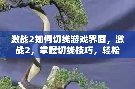 激战2如何切线游戏界面,激战2,掌握切线技巧,轻松玩转游戏 激战2如何切线游戏界面,激战2,掌握切线技巧,轻松玩转游戏