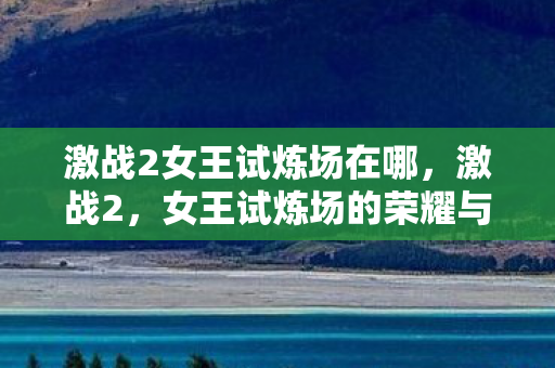 激战2女王试炼场在哪,激战2,女王试炼场的荣耀与挑战 激战2女王试炼场在哪,激战2,女王试炼场的荣耀与挑战