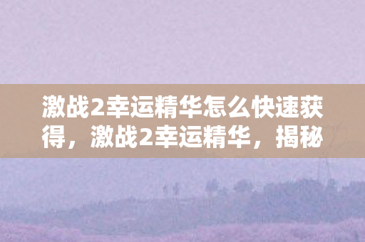 激战2幸运精华怎么快速获得,激战2幸运精华,揭秘游戏中的神秘元素 激战2幸运精华怎么快速获得,激战2幸运精华,揭秘游戏中的神秘元素