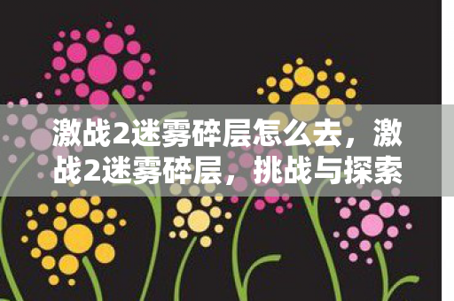 激战2迷雾碎层怎么去,激战2迷雾碎层,挑战与探索的无尽之旅 激战2迷雾碎层怎么去,激战2迷雾碎层,挑战与探索的无尽之旅