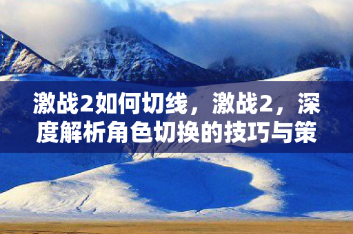 激战2如何切线，激战2，深度解析角色切换的技巧与策略