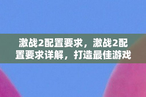 激战2配置要求,激战2配置要求详解,打造最佳游戏体验 激战2配置要求,激战2配置要求详解,打造最佳游戏体验