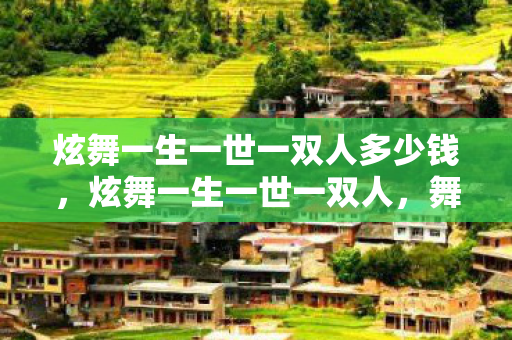 炫舞一生一世一双人多少钱,炫舞一生一世一双人,舞蹈中的浪漫传奇与永恒情感 炫舞一生一世一双人多少钱,炫舞一生一世一双人,舞蹈中的浪漫传奇与永恒情感
