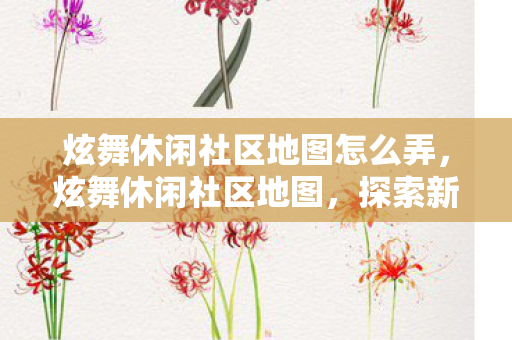炫舞休闲社区地图怎么弄,炫舞休闲社区地图,探索新时代的舞蹈乐园 炫舞休闲社区地图怎么弄,炫舞休闲社区地图,探索新时代的舞蹈乐园