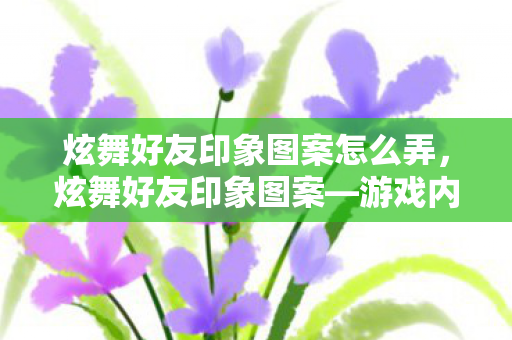 炫舞好友印象图案怎么弄,炫舞好友印象图案—游戏内外的情感纽带 炫舞好友印象图案怎么弄,炫舞好友印象图案—游戏内外的情感纽带
