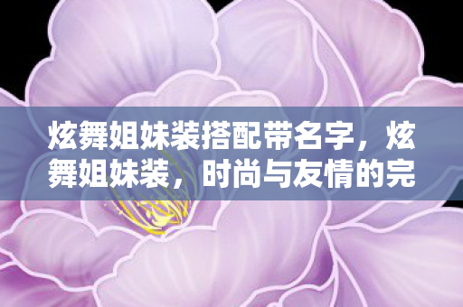 炫舞姐妹装搭配带名字,炫舞姐妹装,时尚与友情的完美融合 炫舞姐妹装搭配带名字,炫舞姐妹装,时尚与友情的完美融合
