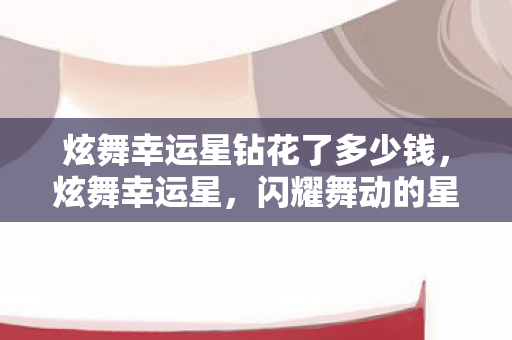 炫舞幸运星钻花了多少钱,炫舞幸运星,闪耀舞动的星光之梦 炫舞幸运星钻花了多少钱,炫舞幸运星,闪耀舞动的星光之梦