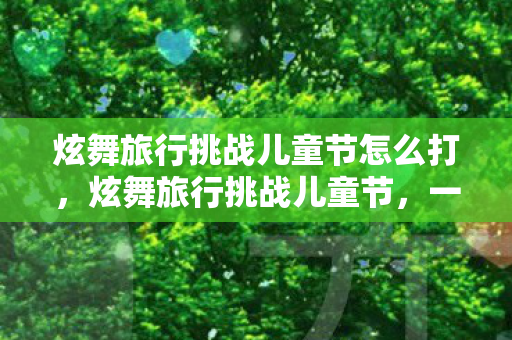 炫舞旅行挑战儿童节怎么打，炫舞旅行挑战儿童节，一场充满欢乐与挑战的冒险之旅