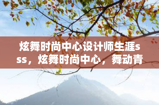炫舞时尚中心设计师生涯sss,炫舞时尚中心,舞动青春,展现个性魅力 炫舞时尚中心设计师生涯sss,炫舞时尚中心,舞动青春,展现个性魅力