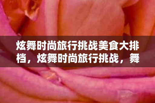 炫舞时尚旅行挑战美食大排档,炫舞时尚旅行挑战,舞动青春,追寻多彩人生 炫舞时尚旅行挑战美食大排档,炫舞时尚旅行挑战,舞动青春,追寻多彩人生