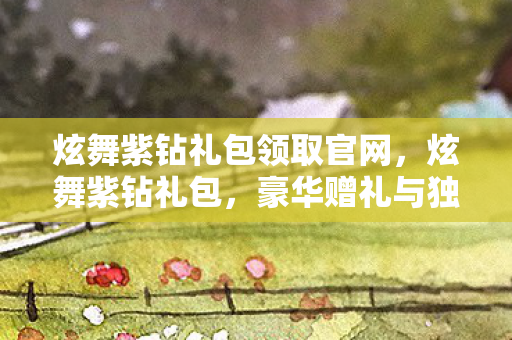 炫舞紫钻礼包领取官网,炫舞紫钻礼包,豪华赠礼与独家特权一览 炫舞紫钻礼包领取官网,炫舞紫钻礼包,豪华赠礼与独家特权一览