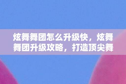 炫舞舞团怎么升级快,炫舞舞团升级攻略,打造顶尖舞团,成就舞蹈梦想! 炫舞舞团怎么升级快,炫舞舞团升级攻略,打造顶尖舞团,成就舞蹈梦想!