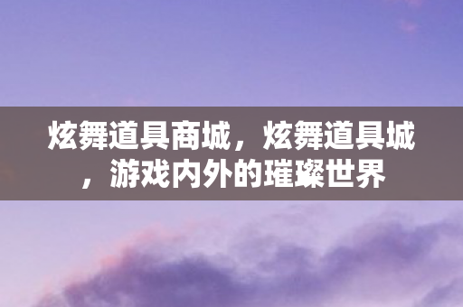 炫舞道具商城，炫舞道具城，游戏内外的璀璨世界