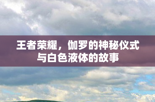 王者荣耀,伽罗的神秘仪式与白色液体的故事 王者荣耀,伽罗的神秘仪式与白色液体的故事
