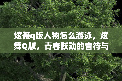炫舞q版人物怎么游泳,炫舞Q版,青春跃动的音符与形象 炫舞q版人物怎么游泳,炫舞Q版,青春跃动的音符与形象