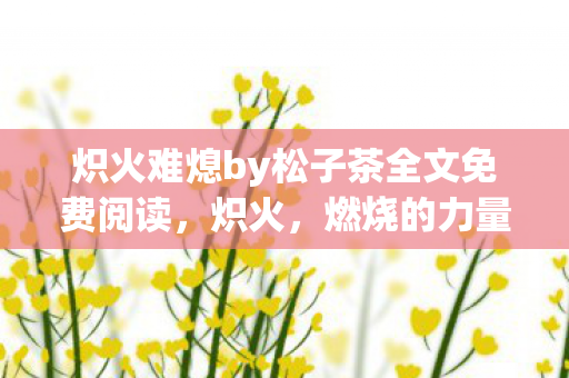 炽火难熄by松子茶全文免费阅读,炽火,燃烧的力量与无尽的激情 炽火难熄by松子茶全文免费阅读,炽火,燃烧的力量与无尽的激情