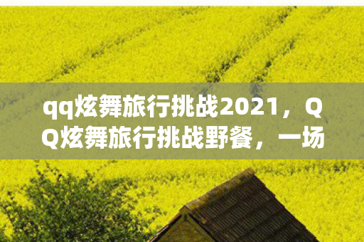 qq炫舞旅行挑战2021,QQ炫舞旅行挑战野餐,一场别开生面的虚拟舞蹈盛宴 qq炫舞旅行挑战2021,QQ炫舞旅行挑战野餐,一场别开生面的虚拟舞蹈盛宴
