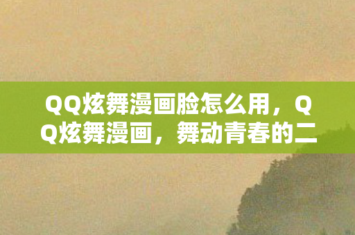 QQ炫舞漫画脸怎么用,QQ炫舞漫画,舞动青春的二次元世界 QQ炫舞漫画脸怎么用,QQ炫舞漫画,舞动青春的二次元世界